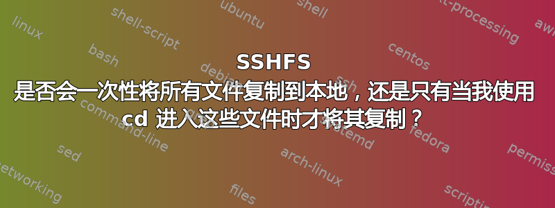 SSHFS 是否会一次性将所有文件复制到本地，还是只有当我使用 cd 进入这些文件时才将其复制？