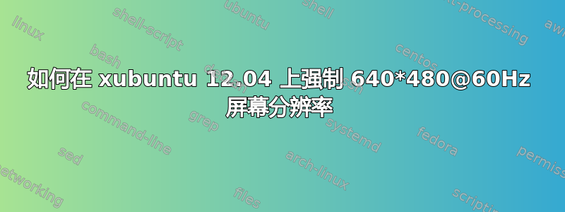 如何在 xubuntu 12.04 上强制 640*480@60Hz 屏幕分辨率