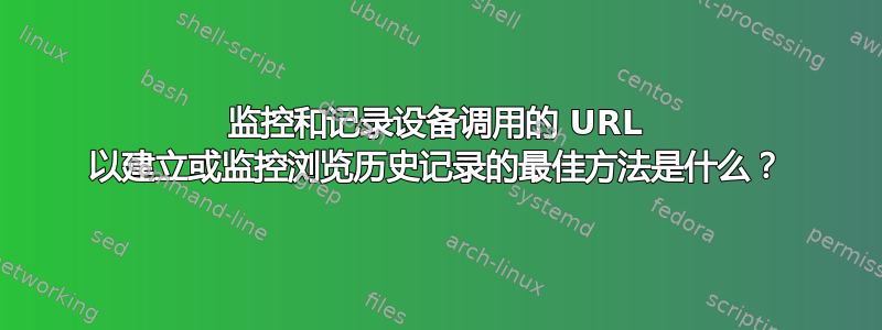 监控和记录设备调用的 URL 以建立或监控浏览历史记录的最佳方法是什么？