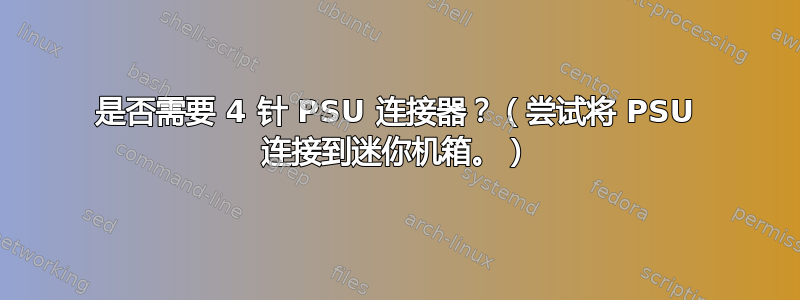 是否需要 4 针 PSU 连接器？（尝试将 PSU 连接到迷你机箱。）