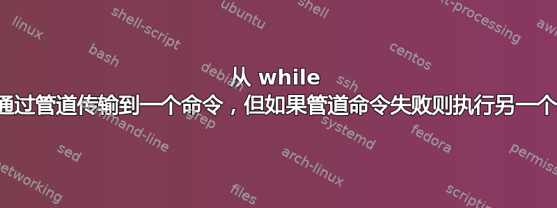 从 while 循环通过管道传输到一个命令，但如果管道命令失败则执行另一个命令