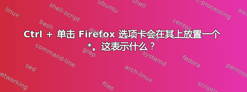 Ctrl + 单击 Firefox 选项卡会在其上放置一个 *。这表示什么？