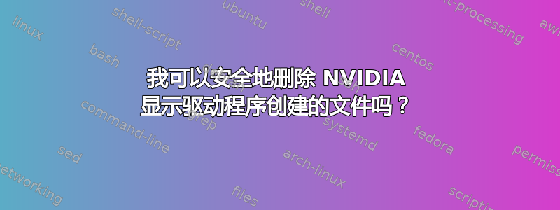 我可以安全地删除 NVIDIA 显示驱动程序创建的文件吗？