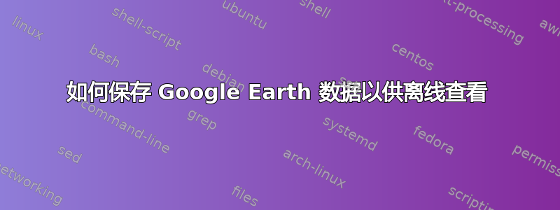 如何保存 Google Earth 数据以供离线查看