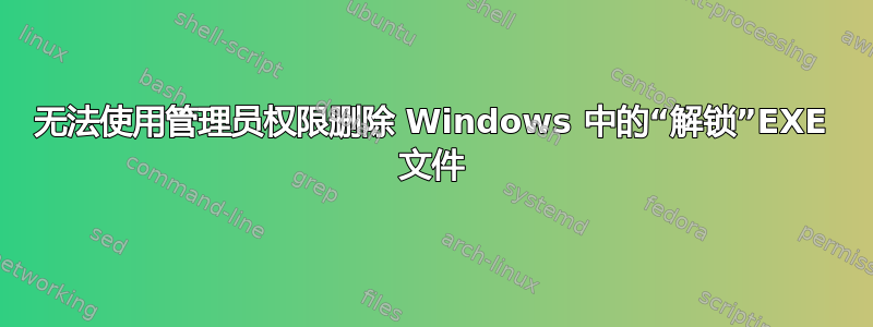 无法使用管理员权限删除 Windows 中的“解锁”EXE 文件