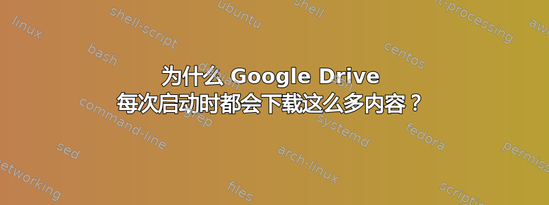 为什么 Google Drive 每次启动时都会下载这么多内容？