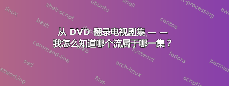 从 DVD 翻录电视剧集 — — 我怎么知道哪个流属于哪一集？