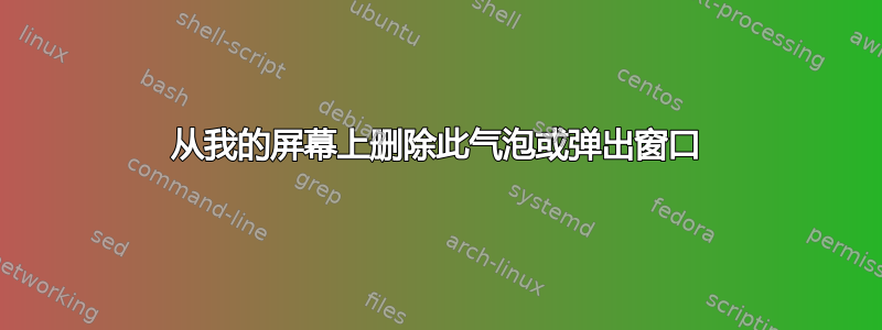 从我的屏幕上删除此气泡或弹出窗口