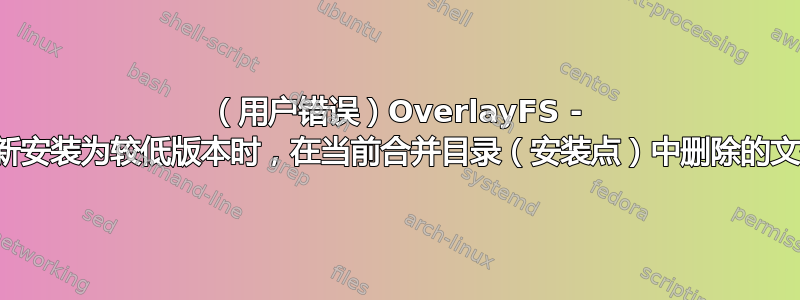 （用户错误）OverlayFS - 当合并目录重新安装为较低版本时，在当前合并目录（安装点）中删除的文件会重新出现