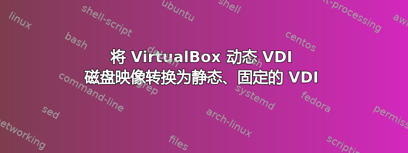 将 VirtualBox 动态 VDI 磁盘映像转换为静态、固定的 VDI