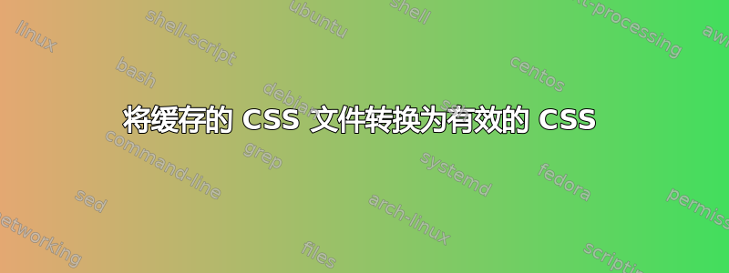 将缓存的 CSS 文件转换为有效的 CSS