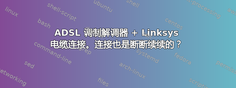 ADSL 调制解调器 + Linksys 电缆连接。连接也是断断续续的？