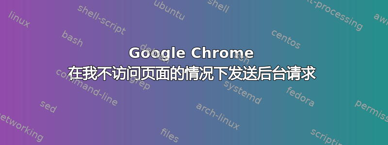 Google Chrome 在我不访问页面的情况下发送后台请求