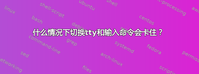 什么情况下切换tty和输入命令会卡住？