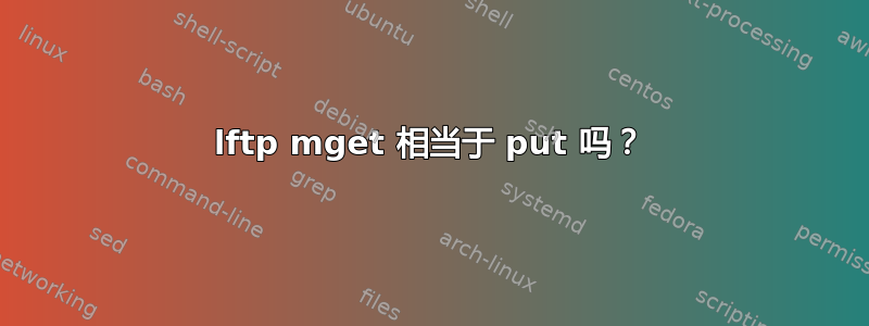 lftp mget 相当于 put 吗？