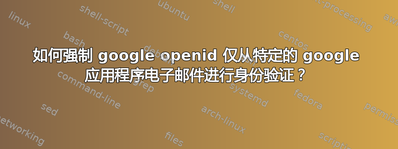 如何强制 google openid 仅从特定的 google 应用程序电子邮件进行身份验证？