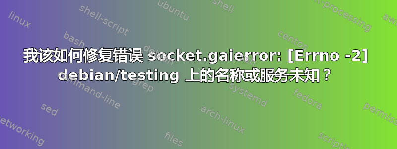 我该如何修复错误 socket.gaierror: [Errno -2] debian/testing 上的名称或服务未知？