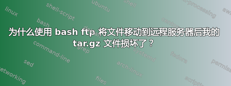 为什么使用 bash ftp 将文件移动到远程服务器后我的 tar.gz 文件损坏了？