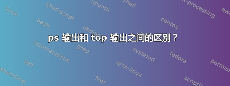 ps 输出和 top 输出之间的区别？