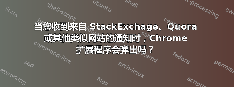 当您收到来自 StackExchage、Quora 或其他类似网站的通知时，Chrome 扩展程序会弹出吗？