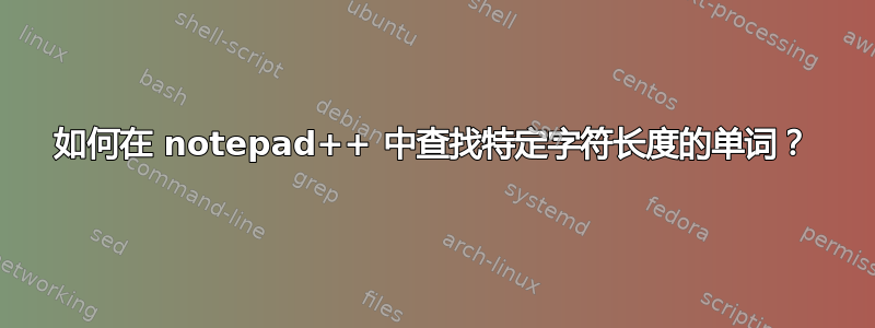 如何在 notepad++ 中查找特定字符长度的单词？