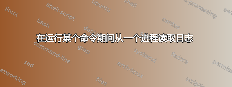 在运行某个命令期间从一个进程读取日志