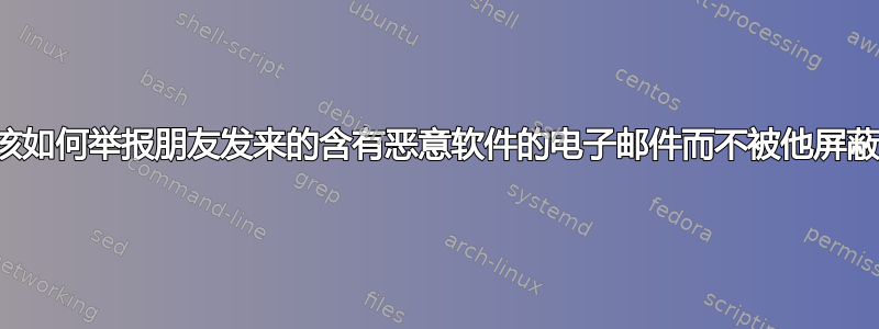 我该如何举报朋友发来的含有恶意软件的电子邮件而不被他屏蔽？