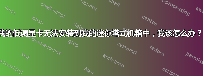 我的低调显卡无法安装到我的迷你塔式机箱中，我该怎么办？