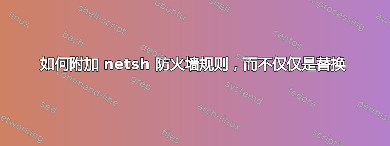 如何附加 netsh 防火墙规则，而不仅仅是替换