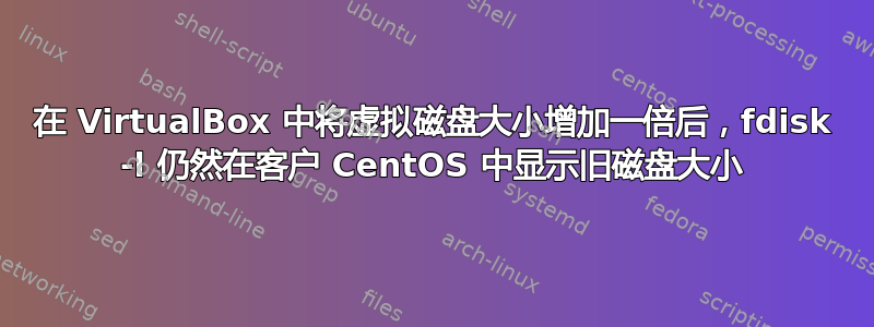 在 VirtualBox 中将虚拟磁盘大小增加一倍后，fdisk -l 仍然在客户 CentOS 中显示旧磁盘大小