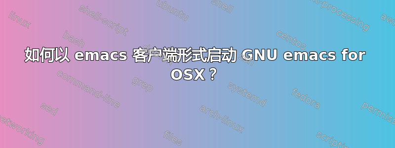 如何以 emacs 客户端形式启动 GNU emacs for OSX？