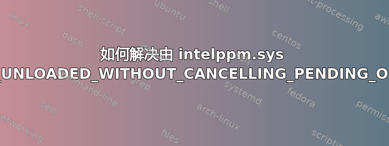 如何解决由 intelppm.sys 引起的“DRIVER_UNLOADED_WITHOUT_CANCELLING_PENDING_OPERATIONS”？