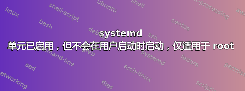 systemd 单元已启用，但不会在用户启动时启动，仅适用于 root