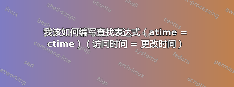 我该如何编写查找表达式（atime = ctime）（访问时间 = 更改时间）
