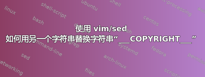 使用 vim/sed 如何用另一个字符串替换字符串“___COPYRIGHT___”