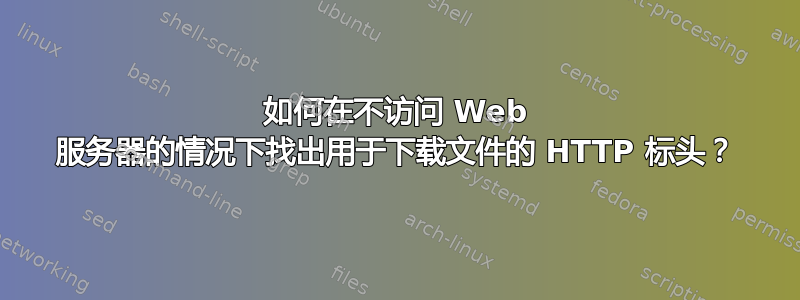 如何在不访问 Web 服务器的情况下找出用于下载文件的 HTTP 标头？