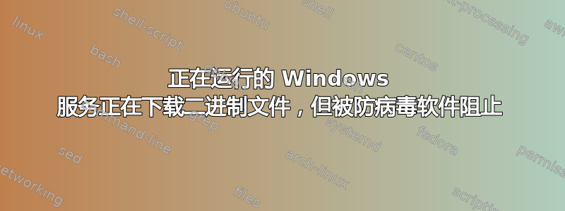 正在运行的 Windows 服务正在下载二进制文件，但被防病毒软件阻止