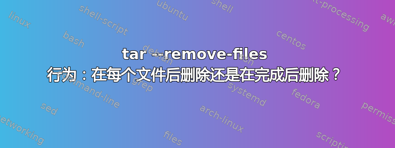 tar --remove-files 行为：在每个文件后删除还是在完成后删除？