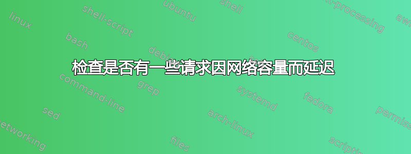 检查是否有一些请求因网络容量而延迟