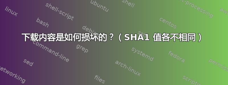 下载内容是如何损坏的？（SHA1 值各不相同）