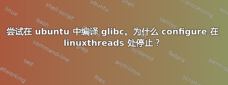 尝试在 ubuntu 中编译 glibc。为什么 configure 在 linuxthreads 处停止？