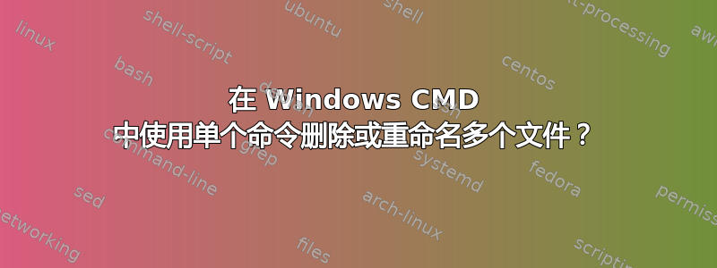 在 Windows CMD 中使用单个命令删除或重命名多个文件？