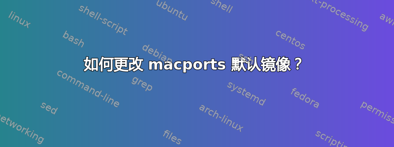 如何更改 macports 默认镜像？