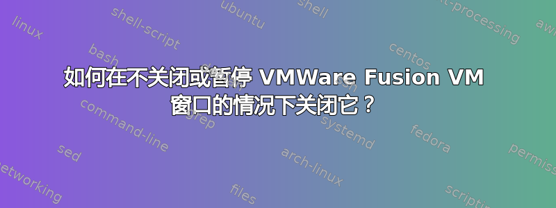 如何在不关闭或暂停 VMWare Fusion VM 窗口的情况下关闭它？