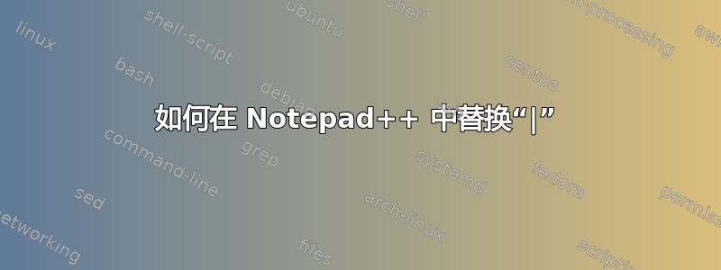 如何在 Notepad++ 中替换“|”