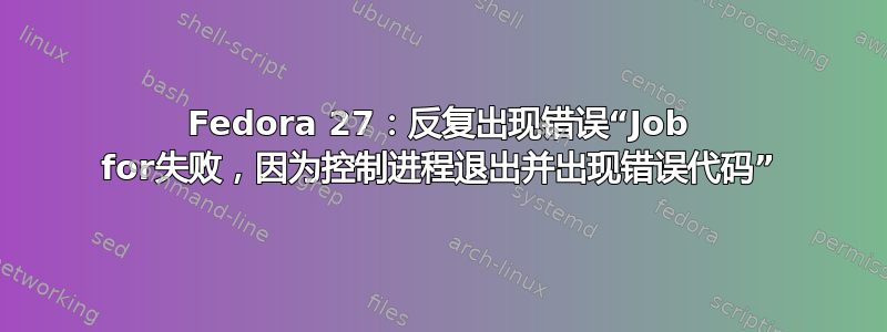 Fedora 27：反复出现错误“Job for失败，因为控制进程退出并出现错误代码”