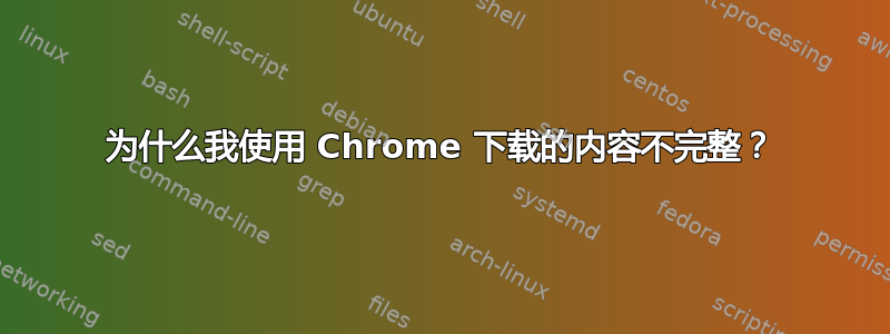 为什么我使用 Chrome 下载的内容不完整？