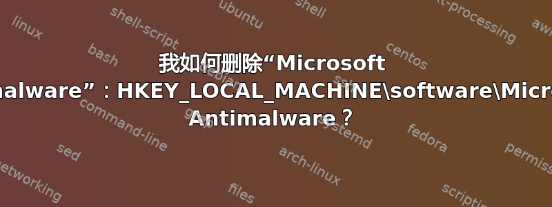 我如何删除“Microsoft Antimalware”：HKEY_LOCAL_MACHINE\software\Microsoft Antimalware？