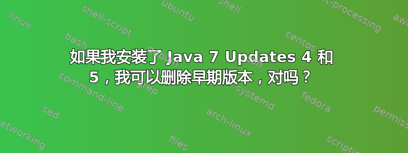 如果我安装了 Java 7 Updates 4 和 5，我可以删除早期版本，对吗？