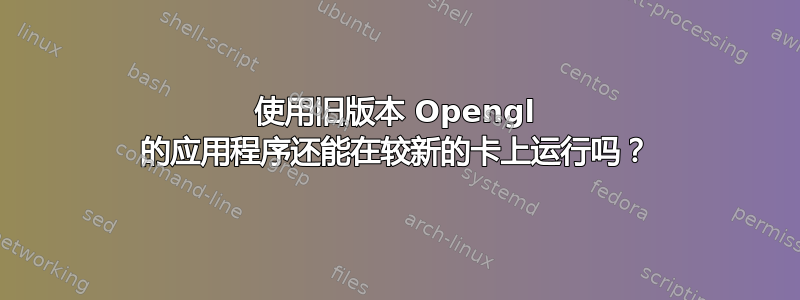 使用旧版本 Opengl 的应用程序还能在较新的卡上运行吗？